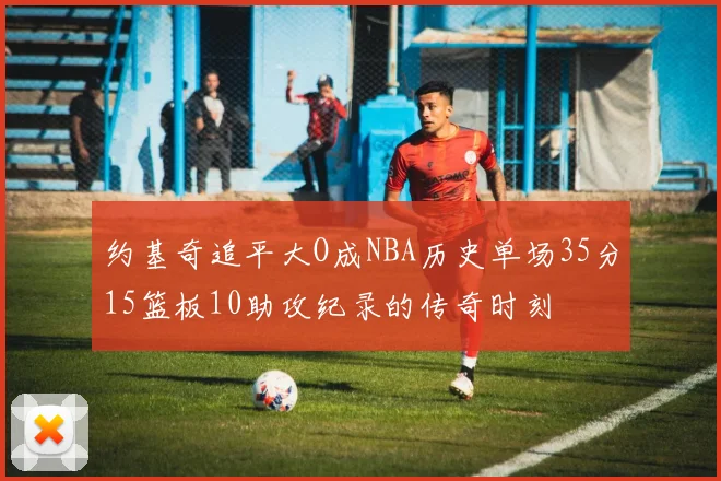 约基奇追平大O成NBA历史单场35分15篮板10助攻纪录的传奇时刻