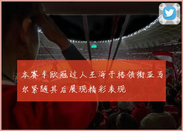 本赛季欧冠过人王海于格领衔亚马尔紧随其后展现精彩表现