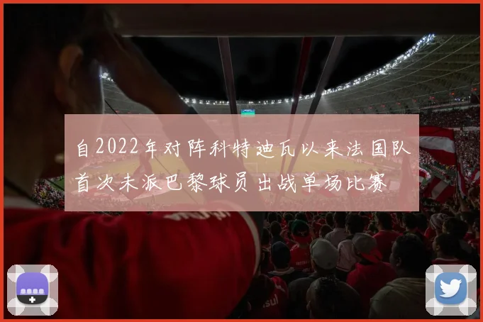 自2022年对阵科特迪瓦以来法国队首次未派巴黎球员出战单场比赛