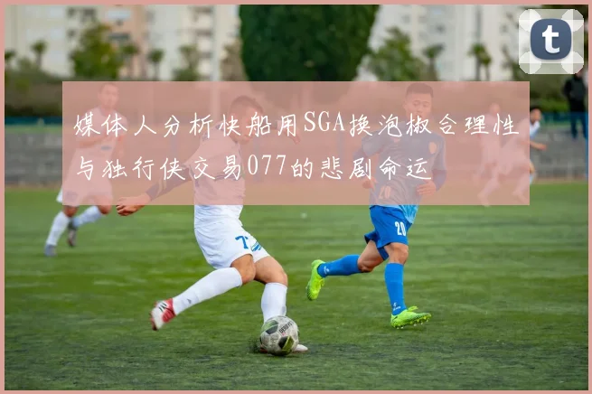 媒体人分析快船用SGA换泡椒合理性与独行侠交易077的悲剧命运