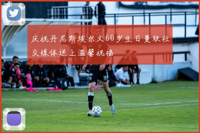 庆祝丹尼斯埃尔文60岁生日曼联社交媒体送上温馨祝福