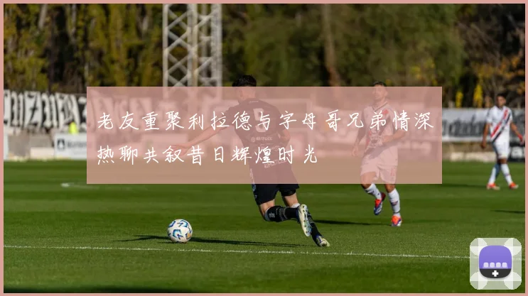 老友重聚利拉德与字母哥兄弟情深热聊共叙昔日辉煌时光