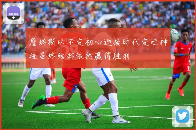 詹姆斯以不变初心迎接时代变迁神迹虽终结却依然赢得胜利