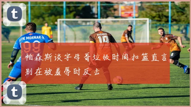 帕森斯谈字母哥垃圾时间扣篮直言别在被羞辱时反击