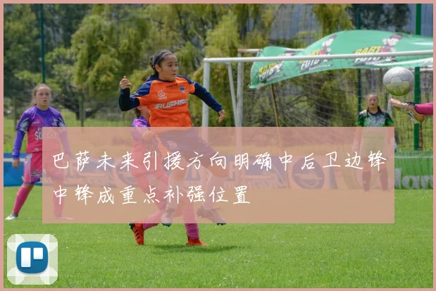 巴萨未来引援方向明确中后卫边锋中锋成重点补强位置