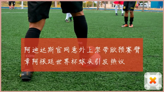 阿迪达斯官网意外上架带欧预赛臂章阿根廷世界杯球衣引发热议