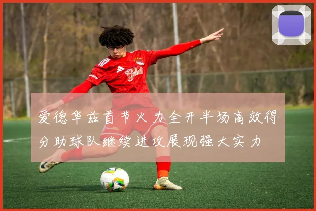爱德华兹首节火力全开半场高效得分助球队继续进攻展现强大实力