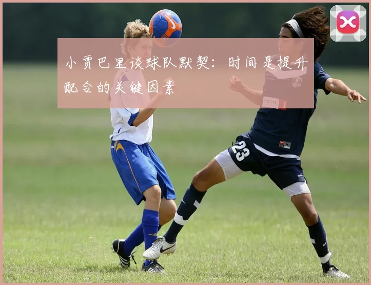 小贾巴里谈球队默契：时间是提升配合的关键因素