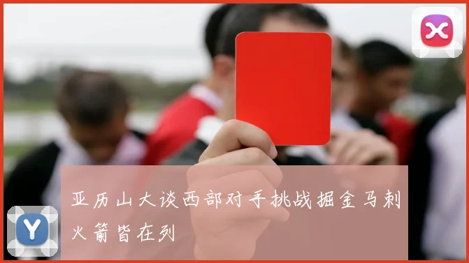 亚历山大谈西部对手挑战掘金马刺火箭皆在列
