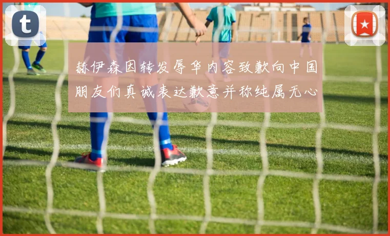 赫伊森因转发辱华内容致歉向中国朋友们真诚表达歉意并称纯属无心之过