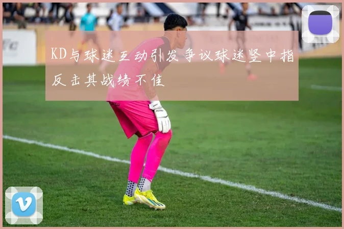KD与球迷互动引发争议球迷竖中指反击其战绩不佳