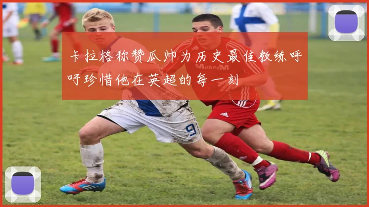 卡拉格称赞瓜帅为历史最佳教练呼吁珍惜他在英超的每一刻