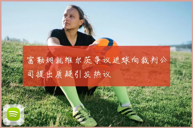 富勒姆就维尔茨争议进球向裁判公司提出质疑引发热议