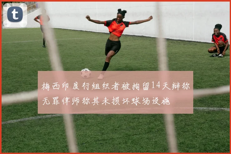 梅西印度行组织者被拘留14天辩称无罪律师称其未损坏球场设施