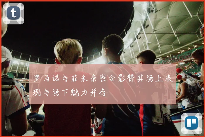 罗马诺与菲米亲密合影赞其场上表现与场下魅力并存