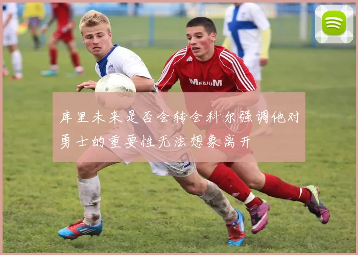 库里未来是否会转会科尔强调他对勇士的重要性无法想象离开