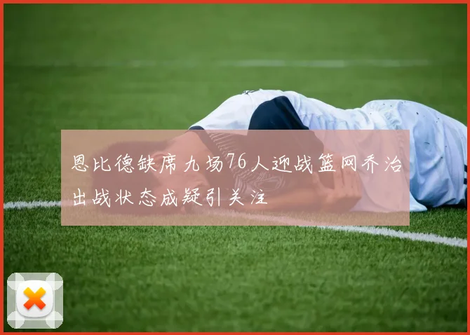 恩比德缺席九场76人迎战篮网乔治出战状态成疑引关注