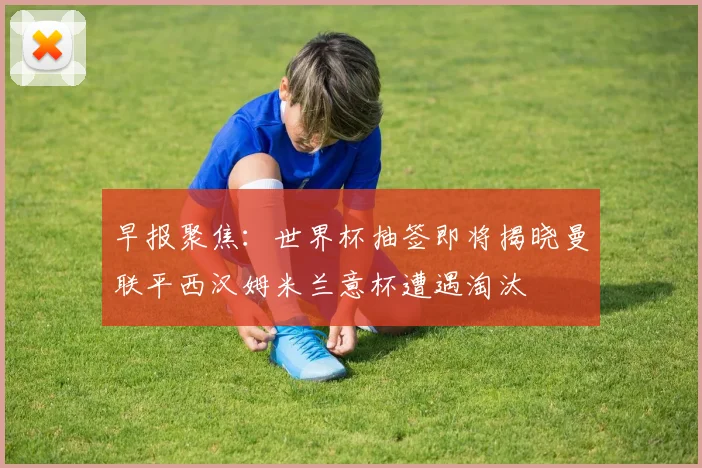 早报聚焦：世界杯抽签即将揭晓曼联平西汉姆米兰意杯遭遇淘汰