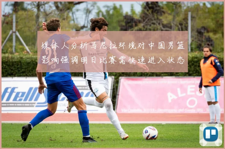 媒体人分析马尼拉环境对中国男篮影响强调明日比赛需快速进入状态