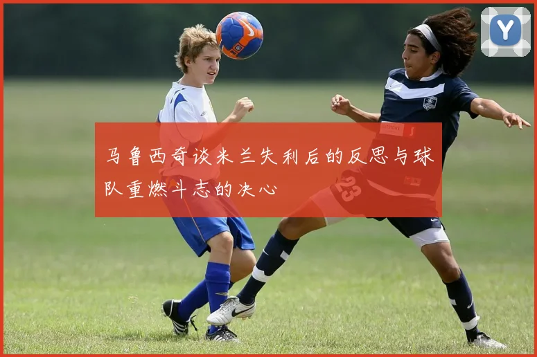 马鲁西奇谈米兰失利后的反思与球队重燃斗志的决心