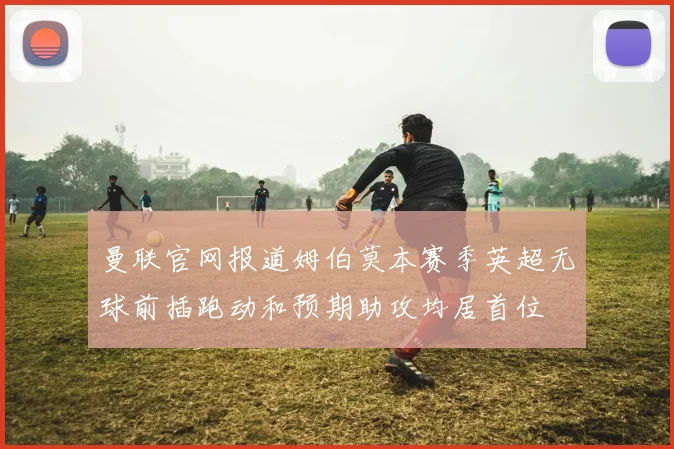 曼联官网报道姆伯莫本赛季英超无球前插跑动和预期助攻均居首位